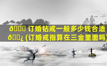 🐎 订婚钻戒一般多少钱合适 🌿 (订婚戒指算在三金里面吗)
